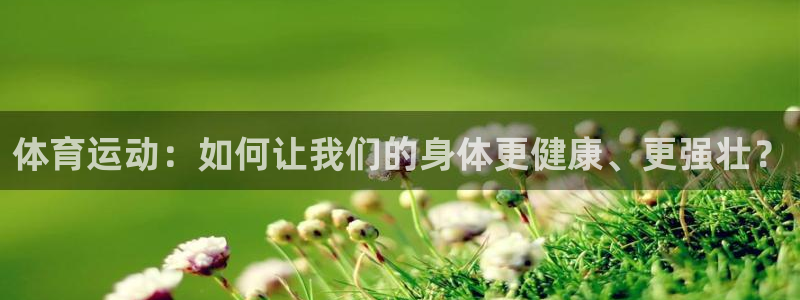 三亿体育：体育运动：如何让我们的身体更健康、更强壮？